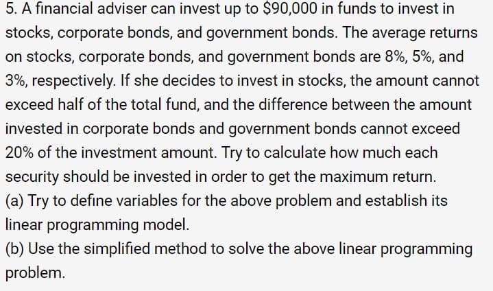 5. A financial adviser can invest up to $90,000 in funds to invest in
stocks, corporate bonds, and government bonds. The average returns
on stocks, corporate bonds, and government bonds are 8%, 5%, and
3%, respectively. If she decides to invest in stocks, the amount cannot
exceed half of the total fund, and the difference between the amount
invested in corporate bonds and government bonds cannot exceed
20% of the investment amount. Try to calculate how much each
security should be invested in order to get the maximum return.
(a) Try to define variables for the above problem and establish its
linear programming model.
(b) Use the simplified method to solve the above linear programming
problem.
