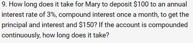 9. How long does it take for Mary to deposit $100 to an annual
interest rate of 3%, compound interest once a month, to get the
principal and interest and $150? If the account is compounded
continuously, how long does it take?
