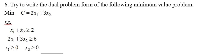 6. Try to write the dual problem form of the following minimum value problem.
Min C= 2x, + 3x,
St.
+x, 2 2
2.x, +3x, 26
20 x, 20
