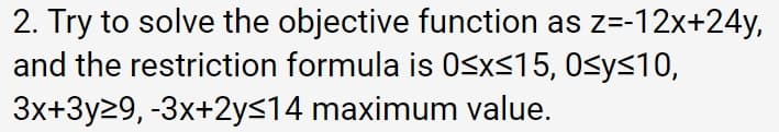 2. Try to solve the objective function as z=-12x+24y,
and the restriction formula is 0<x<15, 0sy<10,
3x+3y29, -3x+2ys14 maximum value.
