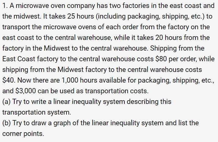 1. A microwave oven company has two factories in the east coast and
the midwest. It takes 25 hours (including packaging, shipping, etc.) to
transport the microwave ovens of each order from the factory on the
east coast to the central warehouse, while it takes 20 hours from the
factory in the Midwest to the central warehouse. Shipping from the
East Coast factory to the central warehouse costs $80 per order, while
shipping from the Midwest factory to the central warehouse costs
$40. Now there are 1,000 hours available for packaging, shipping, etc.,
and $3,000 can be used as transportation costs.
(a) Try to write a linear inequality system describing this
transportation system.
(b) Try to draw a graph of the linear inequality system and list the
corner points.
