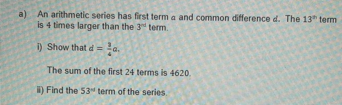 a) An arithmetic series has first term a and common difference d. The 13th term
is 4 times larger than the 3rd term.
i) Show that d = Q.
The sum of the first 24 terms is 4620.
ii) Find the 53rd term of the series.