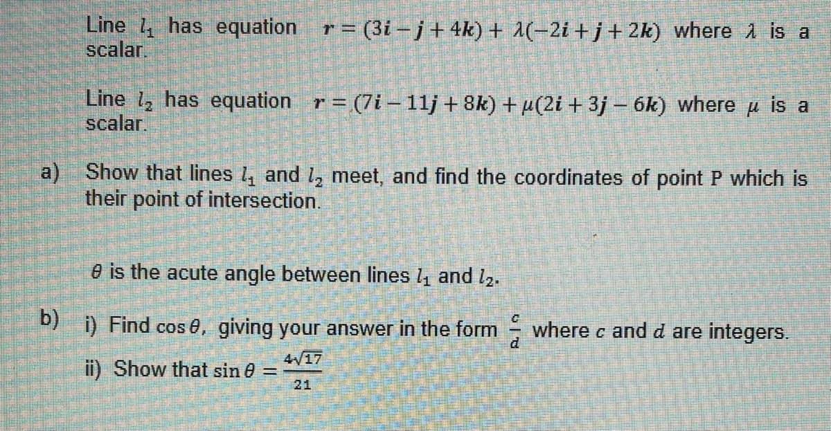 Line has equation = (3i − j + 4k) + 1(−2i+j+2k) where is a
scalar.
Line ₂ has equation r= (7i-11j +8k) +µ(2i +3j - 6k) where μ is a
scalar.
a) Show that lines and 1₂ meet, and find the coordinates of point P which is
their point of intersection.
e is the acute angle between lines 1₁ and 1₂.
b)
1) Find cos 8, giving your answer in the form where c and d are integers.
4/17
ii) Show that sin 0 =
21