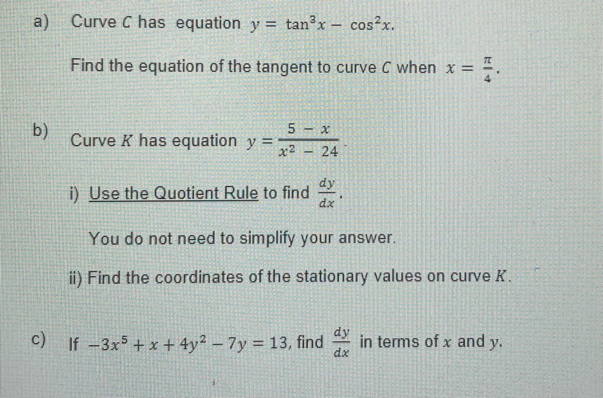 a) Curve C has equation y = tan³x - cos²x.
Find the equation of the tangent to curve C when x =
b)
Curve K has equation y =
5-x
i) Use the Quotient Rule to find
You do not need to simplify your answer.
ii) Find the coordinates of the stationary values on curve K.
c) If -3x²+x+4y² - 7y= 13, find
EN
TO
dx
in terms of x and y.