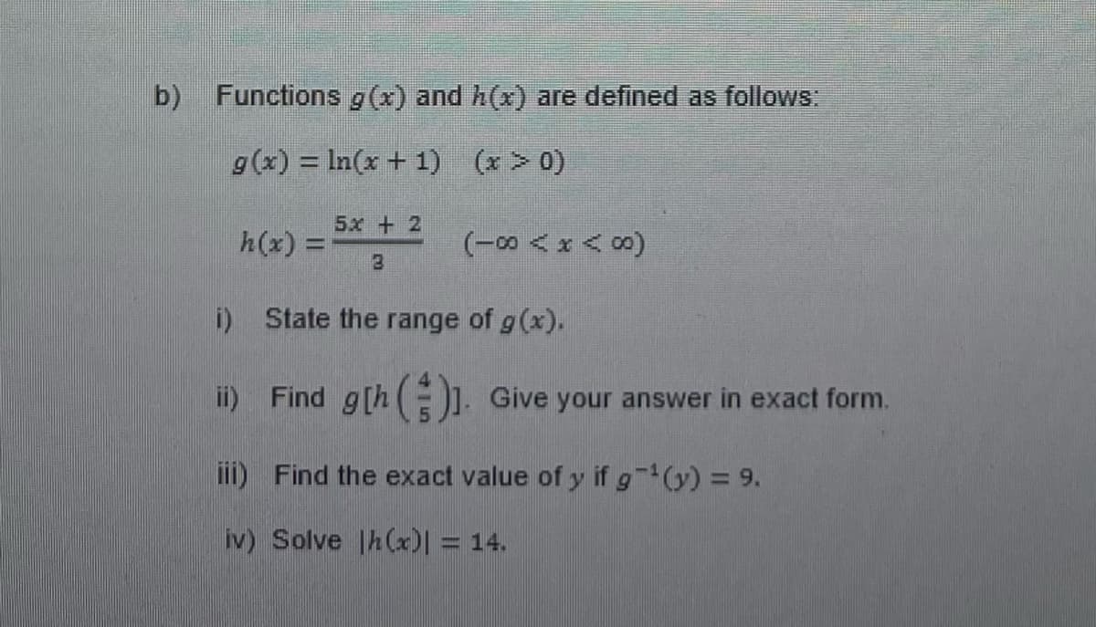 b) Functions g(x) and h(x) are defined as follows:
g(x) = ln(x + 1) (x > 0)
5x + 2
8
i) State the range of g(x).
ii) Find g[h()]. Give your answer in exact form.
iii) Find the exact value of y if g¹(y) = 9.
iv) Solve |h(x)] = 14.
h(x) =
(18<x<8)