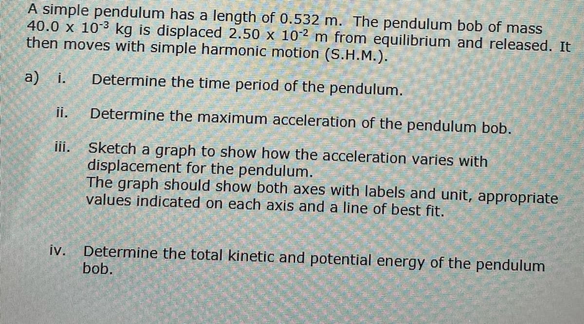 A simple pendulum has a length of 0.532 m. The pendulum bob of mass
40.0 x 10³ kg is displaced 2.50 x 102 m from equilibrium and released. It
then moves with simple harmonic motion (S.H.M.).
a) i. Determine the time period of the pendulum.
iv.
Determine the maximum acceleration of the pendulum bob.
Sketch a graph to show how the acceleration varies with
displacement for the pendulum.
The graph should show both axes with labels and unit, appropriate
values indicated on each axis and a line of best fit.
Determine the total kinetic and potential energy of the pendulum
bob.