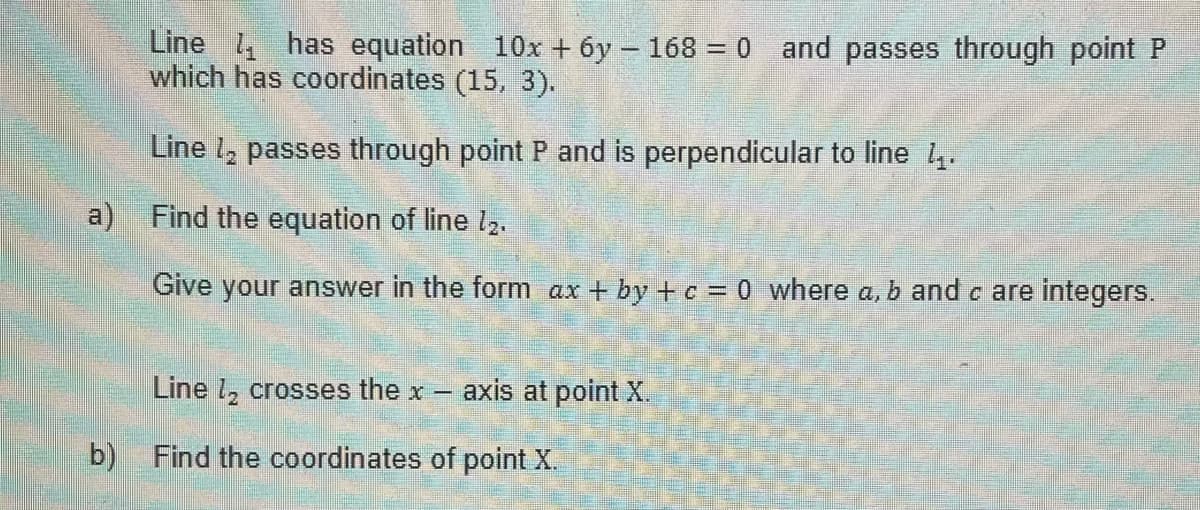 a)
b)
Line has equation 10x + 6y - 168 = 0 and passes through point P
which has coordinates (15, 3).
Line 1₂ passes through point P and is perpendicular to line 4.
Find the equation of line 12.
Give your answer in the form ax + by + c = 0 where a, b and c are integers.
Line ₂ crosses the x- axis at point X.
Find the coordinates of point X.