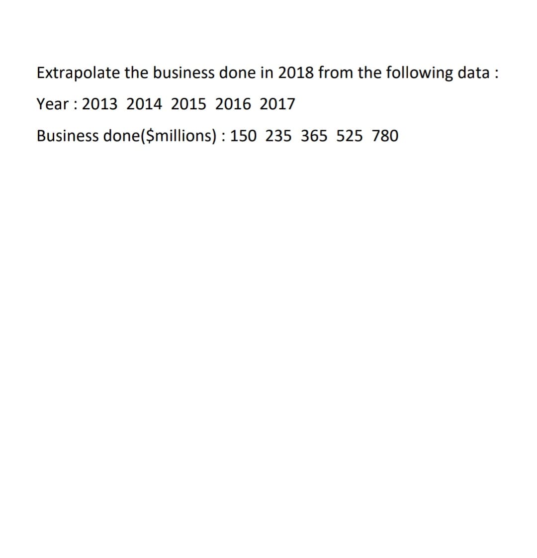 Extrapolate the business done in 2018 from the following data :
Year : 2013 2014 2015 2016 2017
Business done($millions) : 150 235 365 525 780
