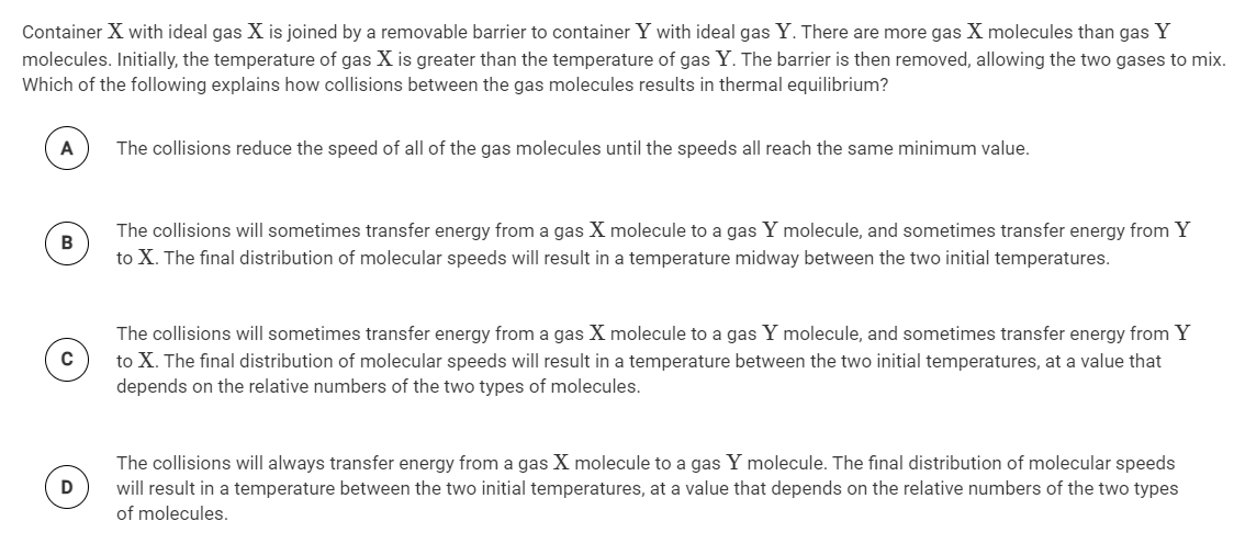 Container X with ideal gas X is joined by a removable barrier to container Y with ideal gas Y. There are more gas X molecules than gas Y
molecules. Initially, the temperature of gas X is greater than the temperature of gas Y. The barrier is then removed, allowing the two gases to mix.
Which of the following explains how collisions between the gas molecules results in thermal equilibrium?
A
The collisions reduce the speed of all of the gas molecules until the speeds all reach the same minimum value.
The collisions will sometimes transfer energy from a gas X molecule to a gas Y molecule, and sometimes transfer energy from Y
to X. The final distribution of molecular speeds will result in a temperature midway between the two initial temperatures.
The collisions will sometimes transfer energy from a gas X molecule to a gas Y molecule, and sometimes transfer energy from Y
to X. The final distribution of molecular speeds will result in a temperature between the two initial temperatures, at a value that
depends on the relative numbers of the two types of molecules.
C
The collisions will always transfer energy from a gas X molecule to a gas Y molecule. The final distribution of molecular speeds
will result in a temperature between the two initial temperatures, at a value that depends on the relative numbers of the two types
of molecules.
