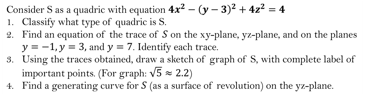 Consider S as a quadric with equation 4x² - (y - 3)² + 4z² = 4
1. Classify what type of quadric is S.
2. Find an equation of the trace of S on the xy-plane, yz-plane, and on the planes
y = -1, y = 3, and y = 7. Identify each trace.
3.
Using the traces obtained, draw a sketch of graph of S, with complete label of
important points. (For graph: √5 ≈ 2.2)
4. Find a generating curve for S (as a surface of revolution) on the yz-plane.