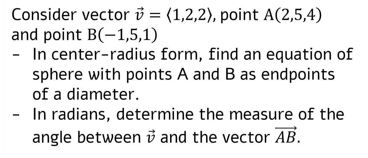 Consider vector v = (1,2,2), point A(2,5,4)
and point B(-1,5,1)
In center-radius form, find an equation of
sphere with points A and B as endpoints
of a diameter.
In radians, determine the measure of the
angle between and the vector AB.