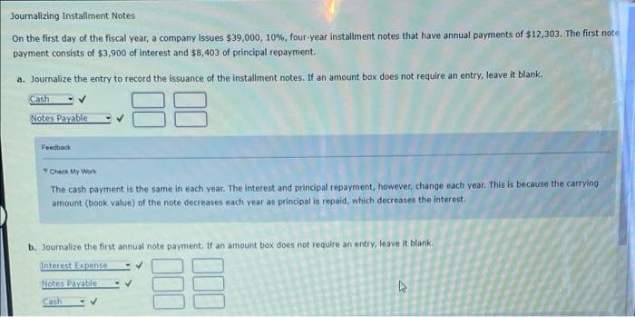 Journalizing Installment Notes
On the first day of the fiscal year, a company issues $39,000, 10%, four-year installment notes that have annual payments of $12,303. The first note
payment consists of $3,900 of interest and $8,403 of principal repayment.
a. Journalize the entry to record the issuance of the installment notes. If an amount box does not require an entry, leave it blank.
Cash
88
Notes Payable
Feedback
Check My Work
The cash payment is the same in each year. The interest and principal repayment, however, change each year. This is because the carrying
amount (book value) of the note decreases each year as principal is repaid, which decreases the interest.
b. Journalize the first annual note payment. If an amount box does not require an entry, leave it blank.
Interest Expense
Notes Payable
Cash
000
000