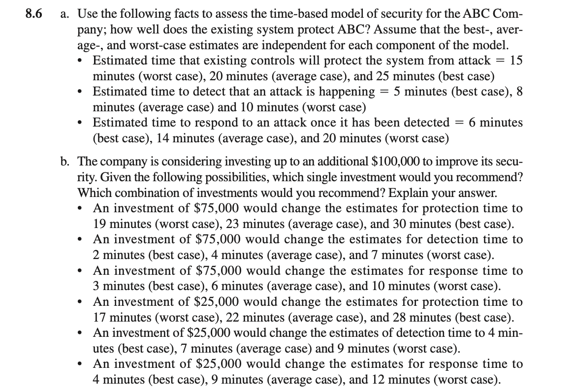 8.6
a. Use the following facts to assess the time-based model of security for the ABC Com-
pany; how well does the existing system protect ABC? Assume that the best-, aver-
age-, and worst-case estimates are independent for each component of the model.
Estimated time that existing controls will protect the system from attack = 15
minutes (worst case), 20 minutes (average case), and 25 minutes (best case)
Estimated time to detect that an attack is happening
minutes (average case) and 10 minutes (worst case)
Estimated time to respond to an attack once it has been detected = 6 minutes
(best case), 14 minutes (average case), and 20 minutes (worst case)
= 5 minutes (best case), 8
b. The company is considering investing up to an additional $100,000 to improve its secu-
rity. Given the following possibilities, which single investment would you recommend?
Which combination of investments would you recommend? Explain your answer.
An investment of $75,000 would change the estimates for protection time to
19 minutes (worst case), 23 minutes (average case), and 30 minutes (best case).
An investment of $75,000 would change the estimates for detection time to
2 minutes (best case), 4 minutes (average case), and 7 minutes (worst case).
An investment of $75,000 would change the estimates for response time to
3 minutes (best case), 6 minutes (average case), and 10 minutes (worst case).
• An investment of $25,000 would change the estimates for protection time to
17 minutes (worst case), 22 minutes (average case), and 28 minutes (best case).
An investment of $25,000 would change the estimates of detection time to 4 min-
utes (best case), 7 minutes (average case) and 9 minutes (worst case).
An investment of $25,000 would change the estimates for response time to
4 minutes (best case), 9 minutes (average case), and 12 minutes (worst case).
