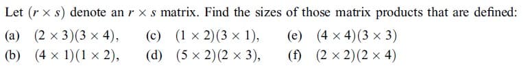 Let (r x s) denote an r x s matrix. Find the sizes of those matrix products that are defined:
(a) (2 x 3)(3 x 4),
(b) (4 x 1)(1 × 2),
(c) (1 x 2)(3 x 1),
(d) (5 × 2)(2 × 3),
(e) (4 x 4)(3 x 3)
(f) (2 x 2)(2 × 4)
