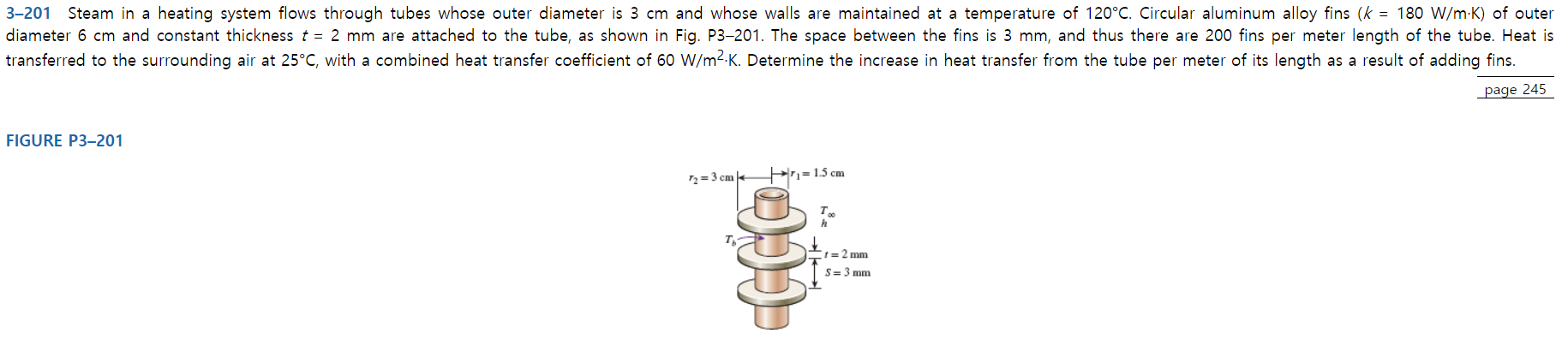 3-201 Steam in a heating system flows through tubes whose outer diameter is 3 cm and whose walls are maintained at a temperature of 120°C. Circular aluminum alloy fins (k = 180 W/m K) of outer
diameter 6 cm and constant thickness t = 2 mm are attached to the tube, as shown in Fig. P3-201. The space between the fins is 3 mm, and thus there are 200 fins per meter length of the tube. Heat is
transferred to the surrounding air at 25°C, with a combined heat transfer coefficient of 60 W/m2-K. Determine the increase in heat transfer from the tube per meter of its length
as a result of adding fins.
page 245
FIGURE P3-201
r= 1.5 cm
2-3 cm
t=2 mm
S 3 mm
