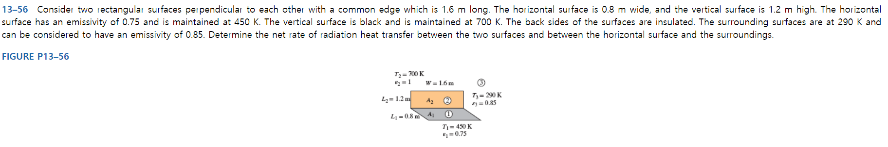 13-56 Consider two rectangular surfaces perpendicular to each other with a common edge which is 1.6 m long. The horizontal surface is 0.8 m wide, and the vertical surface is 1.2 m high. The horizontal
surface has an emissivity of 0.75 and is maintained at 450 K. The vertical surface is black and is maintained at 700 K. The back sides of the surfaces are insulated. The surrounding surfaces are at 290 K and
can be considered to have an emissivity of 0.85. Determine the net rate of radiation heat transfer between the two surfaces and between the horizontal surface and the surroundings.
FIGURE P13–56
Tz= 700 K
e2 = 1
W = 1.6 m
T3 = 290 K
E3= 0.85
Lz= 1.2 m
A2
L1 = 0.8 m
A1
Tj = 450 K
€1 = 0.75
