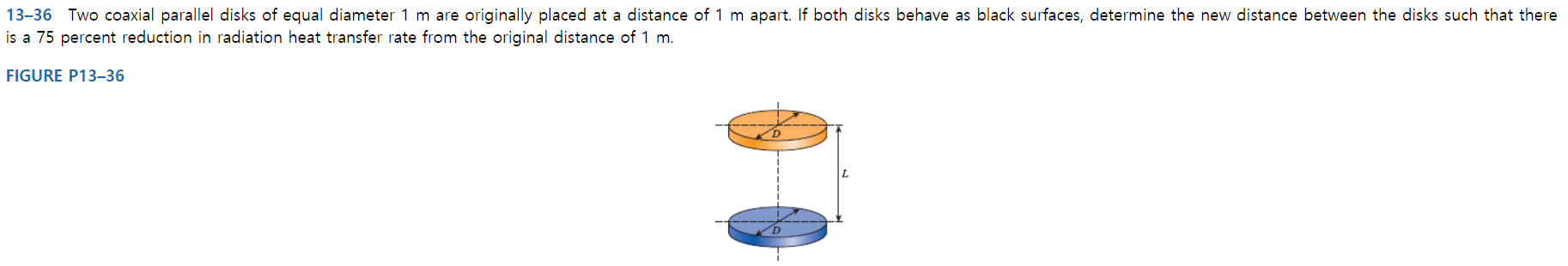 13-36 Two coaxial parallel disks of equal diameter 1 m are originally placed at a distance of 1 m apart. If both disks behave as black surfaces, determine the new distance between the disks such that there
is a 75 percent reduction in radiation heat transfer rate from the original distance of 1 m.
FIGURE P13–36
