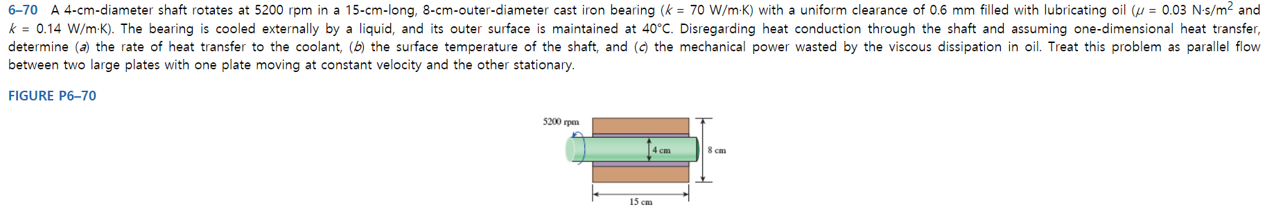 6-70 A 4-cm-diameter shaft rotates at 5200 rpm in a 15-cm-long, 8-cm-outer-diameter cast iron bearing (k 70 W/m-K) with a uniform clearance of 0.6 mm filled with lubricating oil (u 0.03 N-s/m2 and
k = 0.14 W/m K). The bearing is cooled externally by a liquid, and its outer surface is maintained at 40°C. Disregarding heat conduction through the shaft and assuming one-dimensional heat transfer,
determine (a) the rate of heat transfer to the coolant, (b) the surface temperature of the shaft, and (c) the mechanical power wasted by the viscous dissipation in oil. Treat this problem as parallel flow
between two large plates with one plate moving at constant velocity and the other stationary.
FIGURE P6-70
5200 rpm
4 cm
8 cm
15 cm
