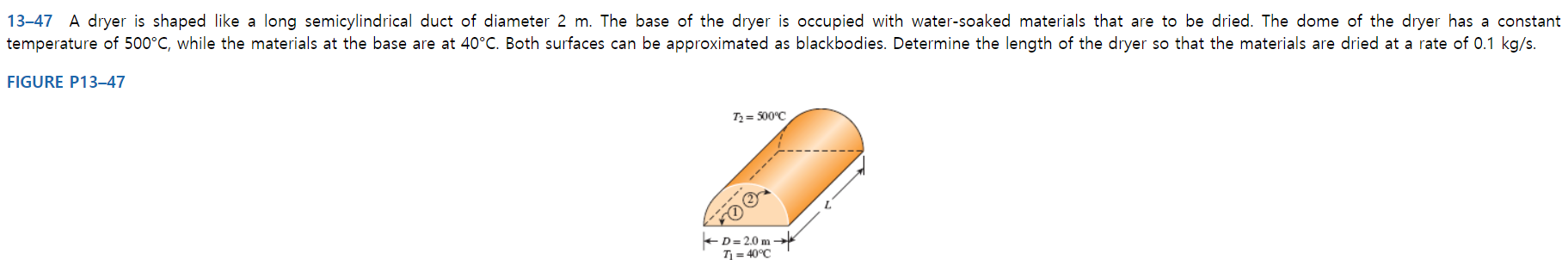 13-47 A dryer is shaped like a long semicylindrical duct of diameter 2 m. The base of the dryer is occupied with water-soaked materials that are to be dried. The dome of the dryer has a constant
temperature of 500°C, while the materials at the base are at 40°C. Both surfaces can be approximated as blackbodies. Determine the length of the dryer so that the materials are dried at a rate of 0.1 kg/s.
FIGURE P13–47
Tz = 500°C
-----
-D= 2.0 m -
T = 40°C
