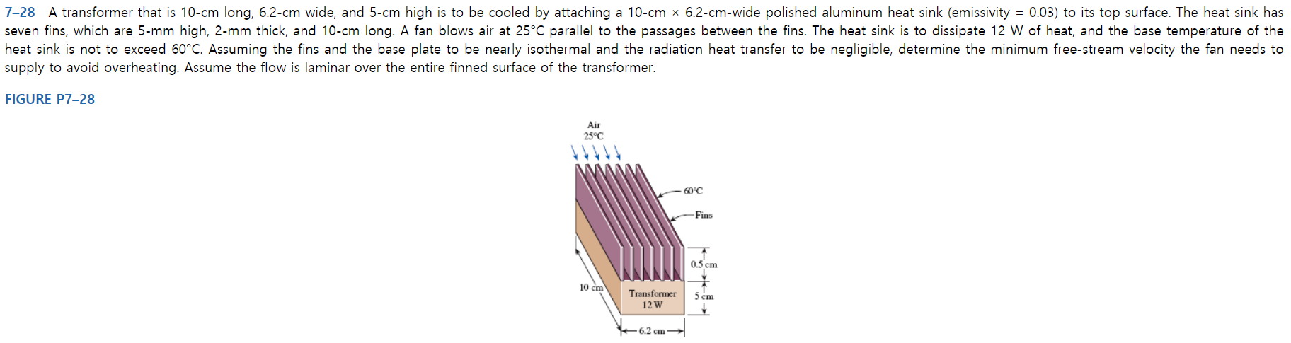 7-28 A transformer that is 10-cm long, 6.2-cm wide, and 5-cm high is to be cooled by attaching a 10-cm x 6.2-cm-wide polished aluminum heat sink (emissivity = 0.03) to its top surface. The heat sink has
seven fins, which are 5-mm high, 2-mm thick, and 10-cm long. A fan blows air at 25°C parallel to the passages between the fins. The heat sink
heat sink is not to exceed 60°C. Assuming the fins and the base plate to be nearly isothermal and the radiation heat transfer to be negligible, determine the minimum free-stream velocity the fan needs to
supply to avoid overheating. Assume the flow is laminar over the entire finned surface of the transformer.
to dissipate 12 W of heat, and the base temperature of the
FIGURE P7-28
Air
25°C
60°C
-Fins
0.5 cm
10 cm
Transformer
5 cm
12 W
+6.2 cm -
