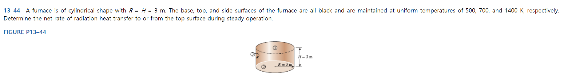 13-44 A furnace is of cylindrical shape with R = H = 3 m. The base, top, and side surfaces of the furnace are all black and are maintained at uniform temperatures of 500, 700, and 1400 K, respectively.
Determine the net rate of radiation heat transfer to or from the top surface during steady operation.
FIGURE P13–44
H= 3 m
R= 3 m
