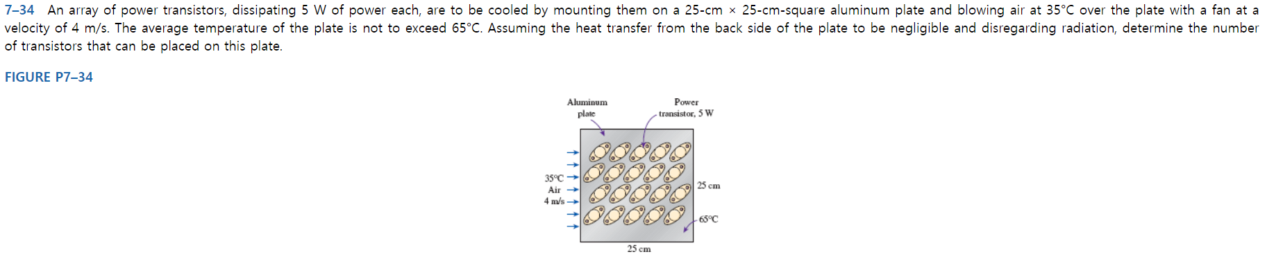 7-34 An array of power transistors, dissipating 5 W of power each, are to be cooled by mounting them on a 25-cm x 25-cm-square aluminum plate and blowing air at 35°C over the plate with a fan at a
velocity of 4 m/s. The average temperature of the plate is not to exceed 65°C. Assuming the heat transfer from the back side of the plate to be negligible and disregarding radiation, determine the number
of transistors that can be placed on this plate.
FIGURE P7-34
Aluminum
Power
plate
transistor, 5 W
35°C
25 cm
Air →
4 m/s
-65°C
25 cm
