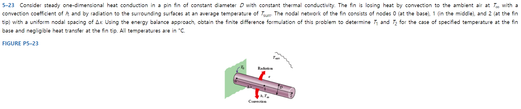 5-23 Consider steady one-dimensional heat conduction in a pin fin of constant diameter D with constant thermal conductivity. The fin is losing heat by convection to the ambient air at Too with a
convection coefficient of h, and by radiation to the surrounding surfaces at an average temperature of Turr The nodal network of the fin consists of nodes 0 (at the base), 1 (in the middle), and 2 (at the fin
tip) with a uniform nodal spacing of Ax. Using the energy balance approach, obtain the finite difference formulation of this problem to determine Tand T for the case of specified temperature at the fin
base and negligible heat transfer at the fin tip. All temperatures are in °C
FIGURE P5-23
Turr
To
Radiation
e
h, To
Convection
