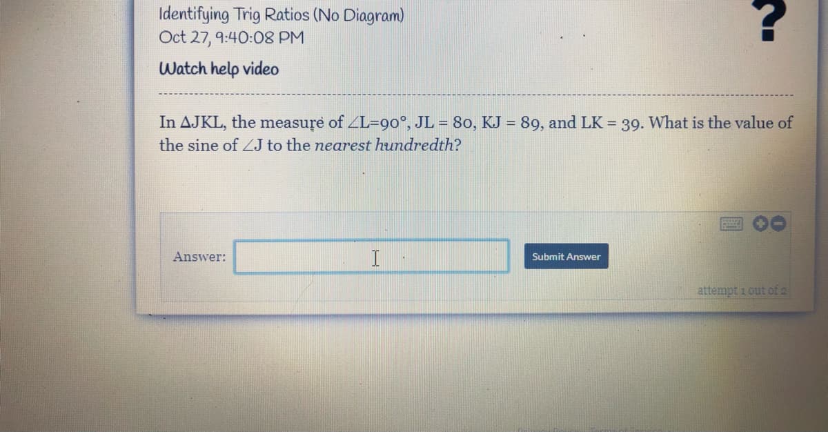 Identifying Trig Ratios (No Diagram)
Oct 27, 9:40:08 PM
Watch help video
In AJKL, the measure of ZL=90°, JL = 80, KJ = 89, and LK = 39. What is the value of
%3D
the sine of ZJ to the nearest hundredth?
Answer:
I
Submit Answer
attempt i out of 2
