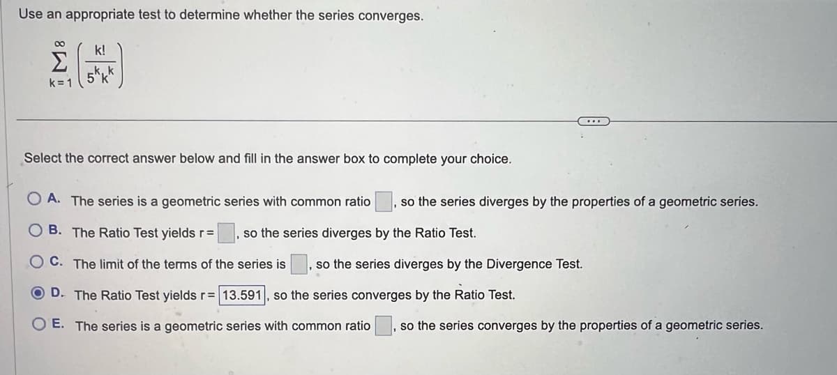 Use an appropriate test to determine whether the series converges.
8
Σ
k=1
k!
5 k
Select the correct answer below and fill in the answer box to complete your choice.
OA. The series is a geometric series with common ratio so the series diverges by the properties of a geometric series.
OB. The Ratio Test yields r = so the series diverges by the Ratio Test.
OC. The limit of the terms of the series is so the series diverges by the Divergence Test.
OD. The Ratio Test yields r= 13.591, so the series converges by the Ratio Test.
OE. The series is a geometric series with common ratio so the series converges by the properties of a geometric series.