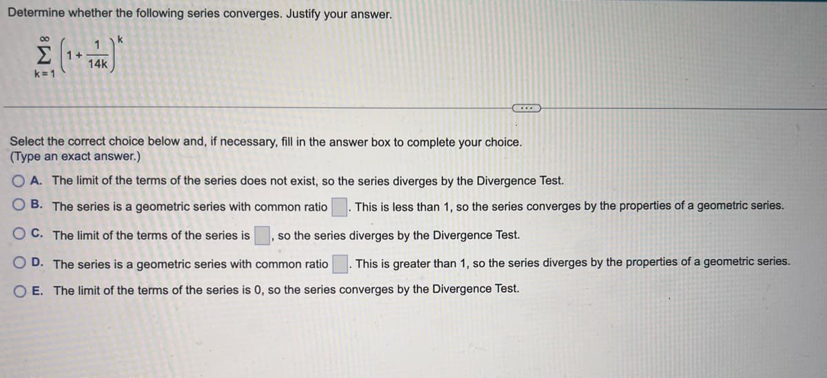 Determine whether the following series converges. Justify your answer.
8
k=1
1
14k
k
(....
Select the correct choice below and, if necessary, fill in the answer box to complete your choice.
(Type an exact answer.)
OA. The limit of the terms of the series does not exist, so the series diverges by the Divergence Test.
OB. The series is a geometric series with common ratio This is less than 1, so the series converges by the properties of a geometric series.
OC. The limit of the terms of the series is so the series
diverges by the Divergence Test.
This is greater than 1, so the series diverges by the properties of a geometric series.
OD. The series is a geometric series with common ratio
O E. The limit of the terms of the series is 0, so the series converges by the Divergence Test.