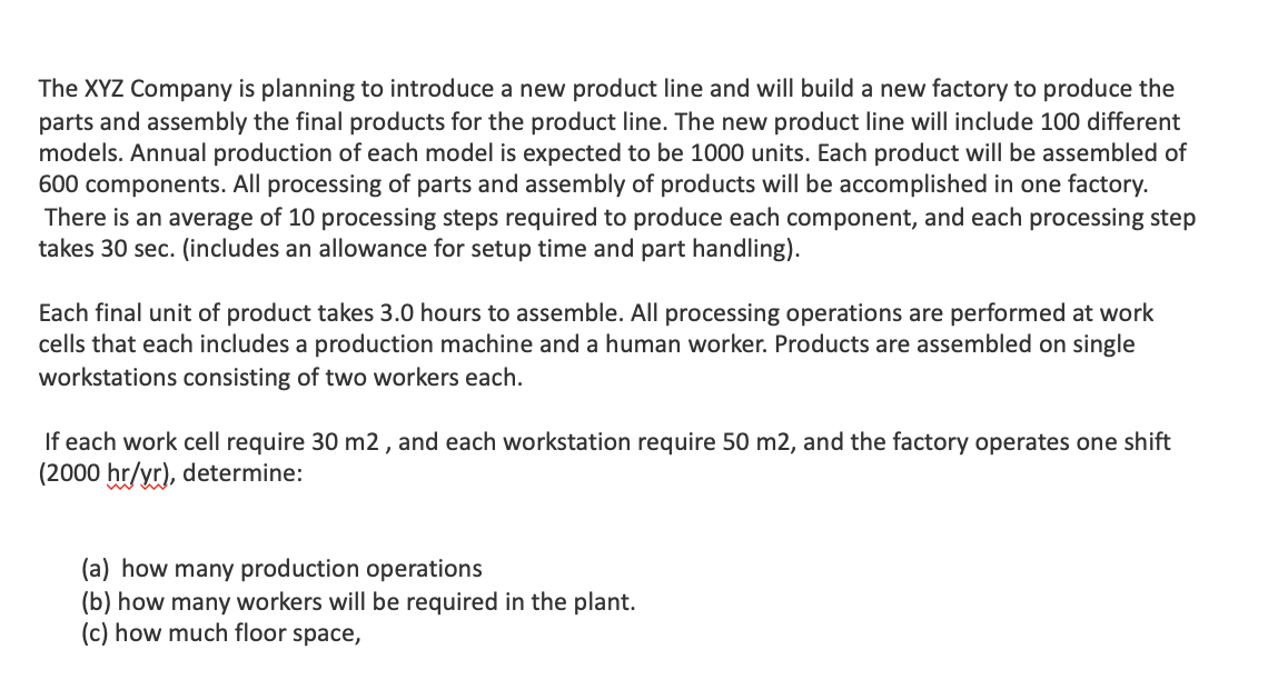 The XYZ Company is planning to introduce a new product line and will build a new factory to produce the
parts and assembly the final products for the product line. The new product line will include 100 different
models. Annual production of each model is expected to be 1000 units. Each product will be assembled of
600 components. All processing of parts and assembly of products will be accomplished in one factory.
There is an average of 10 processing steps required to produce each component, and each processing step
takes 30 sec. (includes an allowance for setup time and part handling).
Each final unit of product takes 3.0 hours to assemble. All processing operations are performed at work
cells that each includes a production machine and a human worker. Products are assembled on single
workstations consisting of two workers each.
If each work cell require 30 m2, and each workstation require 50 m2, and the factory operates one shift
(2000 hr/yr), determine:
(a) how many production operations
(b) how many workers will be required in the plant.
(c) how much floor space,
