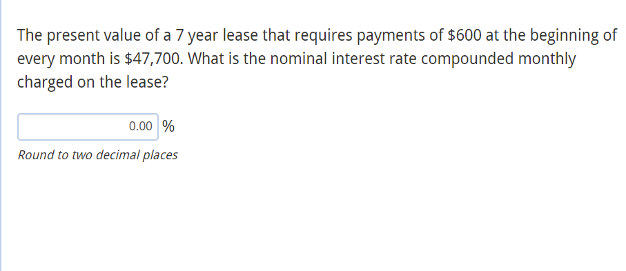 The present value of a 7 year lease that requires payments of $600 at the beginning of
every month is $47,700. What is the nominal interest rate compounded monthly
charged on the lease?
0.00 %
Round to two decimal places
