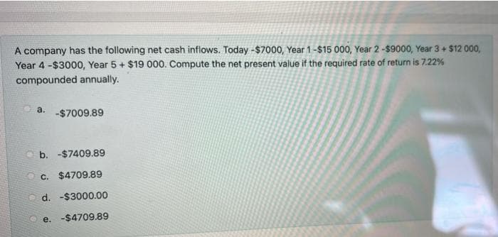 A company has the following net cash inflows. Today -$7000, Year 1-$15 000, Year 2-$9000, Year 3+ $12 000,
Year 4 -$3000, Year 5 + $19 000. Compute the net present value if the required rate of return is 7.22%
compounded annually.
a.
-$7009.89
O b. -$7409.89
O c. $4709.89
d. -$3000.00
e. -$4709.89
