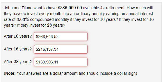 John and Diane want to have $386,000.00 available for retirement. How much will
they have to invest every month into an ordinary annuity earning an annual interest
rate of 3.63% compounded monthly if they invest for 10 years? If they invest for 16
years? If they invest for 28 years?
After 10 years? $268,643.52
After 16 years? $216,137.34
After 28 years? $139,906.11
(Note: Your answers are a dollar amount and should include a dollar sign)
