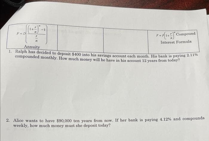 -1
F = D
F-14 Compound
Interest Formula
Annuity
1. Ralph has decided to deposit $400 into his savings account each month, His bank is paying 2.1170
compounded monthly. How much money will he have in his account 12 years from today?
2. Alice wants to have $90,000 ten years from now. If her bank is paying 4.12% and compounds
weekly, how much money must she deposit today?
