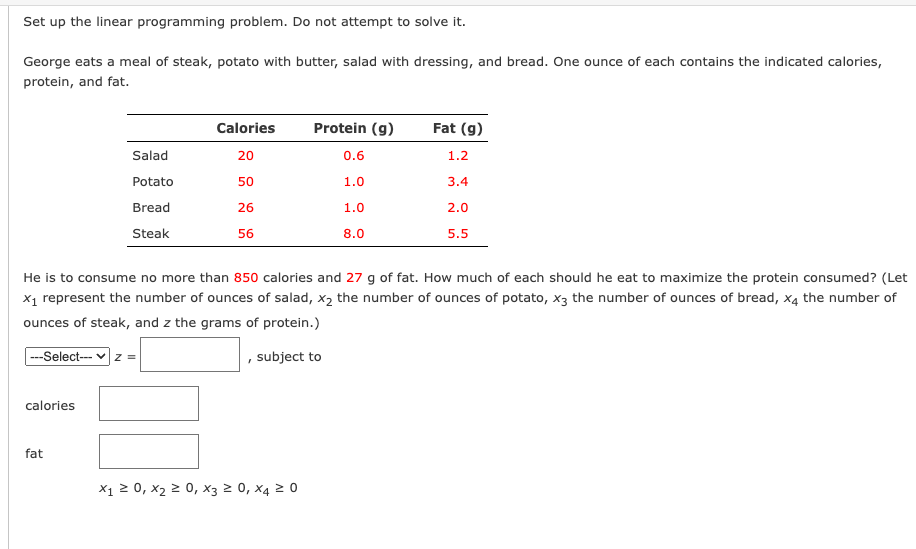 Set up the linear programming problem. Do not attempt to solve it.
George eats a meal of steak, potato with butter, salad with dressing, and bread. One ounce of each contains the indicated calories,
protein, and fat.
ETTT
Calories
Protein (g)
Fat (g)
Salad
20
0.6
1.2
Potato
50
1.0
3.4
Bread
26
1.0
2.0
Steak
56
8.0
5.5
He is to consume no more than 850 calories and 27 g of fat. How much of each should he eat to maximize the protein consumed? (Let
x1 represent the number of ounces of salad, x2 the number of ounces of potato, x3 the number of ounces of bread, x4 the number of
ounces of steak, and z the grams of protein.)
--Select-- v z =
, subject to
calories
fat
X1 2 0, x2 2 0, xX3 2 0, x4 2 0
