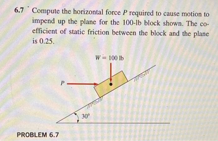 6.7 Compute the horizontal force P required to cause motion to
impend up the plane for the 100-lb block shown. The co-
efficient of static friction between the block and the plane
is 0.25.
W = 100 lb
30°
PROBLEM 6.7
