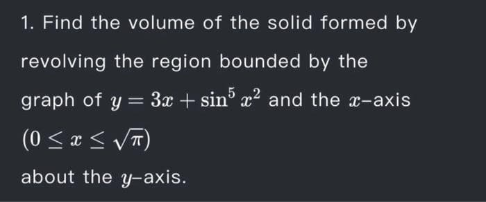 1. Find the volume of the solid formed by
revolving the region bounded by the
graph of y = 3x + sin° x? and the x-axis
(0 < x < VT
about the y-axis.
