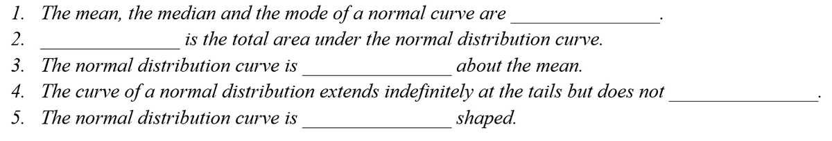 1. The mean, the median and the mode of a normal curve are
2.
is the total area under the normal distribution curve.
3. The normal distribution curve is
about the mean.
4. The curve of a normal distribution extends indefinitely at the tails but does not
5. The normal distribution curve is
shaped.
