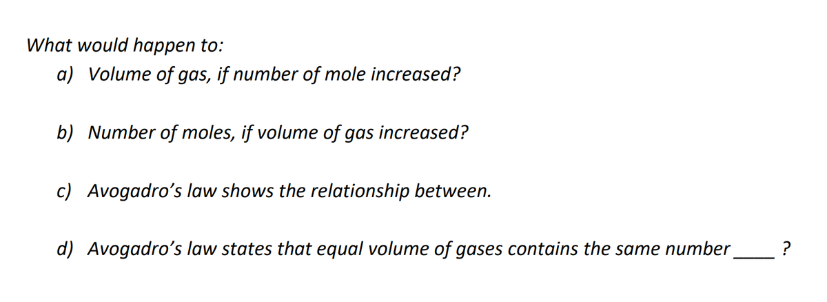 What would happen to:
a) Volume of gas, if number of mole increased?
b) Number of moles, if volume of gas increased?
c) Avogadro's law shows the relationship between.
d) Avogadro's law states that equal volume of gases contains the same number
?

