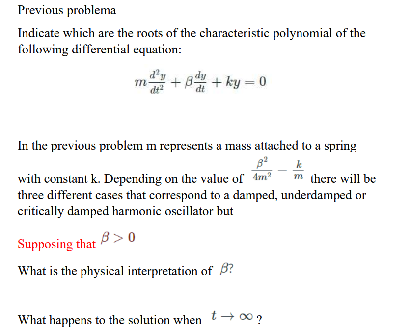 Previous problema
Indicate which are the roots of the characteristic polynomial of the
following differential equation:
d'y
m
dt?
+B + ky = 0
dt
In the previous problem m represents a mass attached to a spring
k
m there will be
with constant k. Depending on the value of 4m2
three different cases that correspond to a damped, underdamped or
critically damped harmonic oscillator but
Supposing that B> 0
What is the physical interpretation of B?
t → 00 ?
What happens to the solution when
