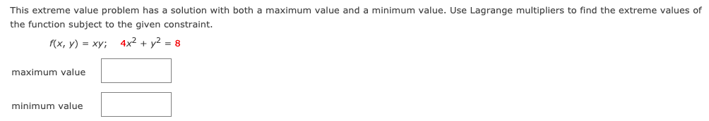 This extreme value problem has a solution with both a maximum value and a minimum value. Use Lagrange multipliers to find the extreme values of
the function subject to the given constraint.
f(x, у) 3D ху;
4x2 + y2 = 8
maximum value
minimum value
