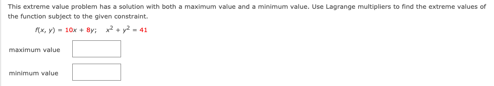 This extreme value problem has a solution with both a maximum value and a minimum value. Use Lagrange multipliers to find the extreme values of
the function subject to the given constraint.
f(x, y) = 10x + 8y;
x² + y2 = 41
maximum value
minimum value
