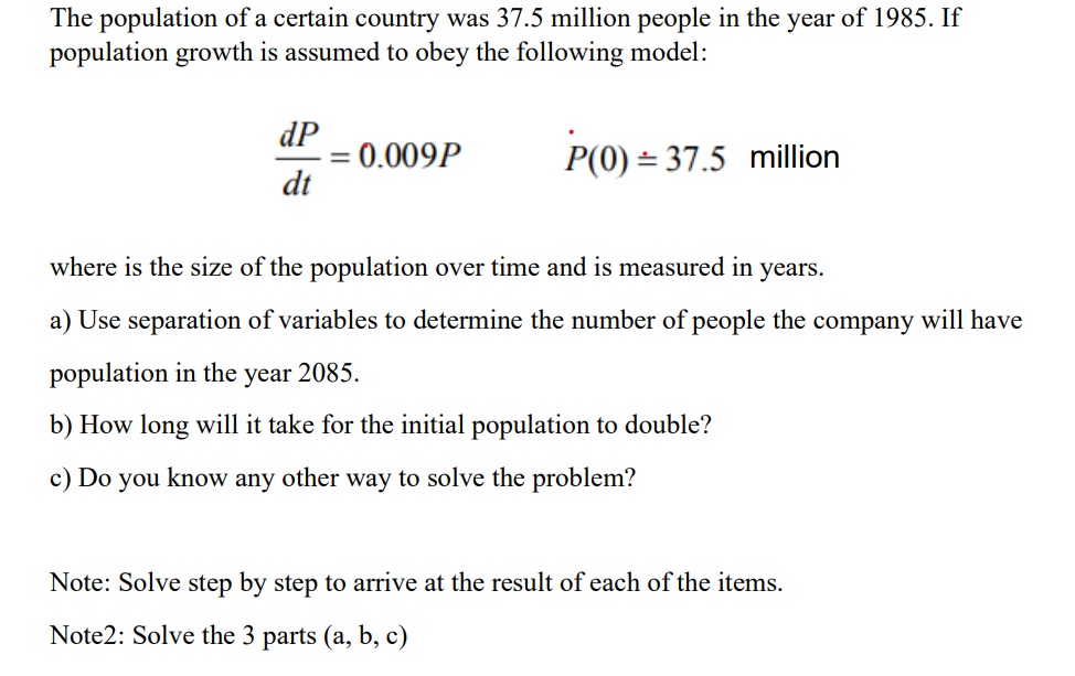 The population of a certain country was 37.5 million people in the year of 1985. If
population growth is assumed to obey the following model:
dP
= 0.009P
dt
P(0) = 37.5 million
%3D
where is the size of the population over time and is measured in
years.
a) Use separation of variables to determine the number of people the company will have
population in the year 2085.
b) How long will it take for the initial population to double?
c) Do you
know
any
other
way to solve the problem?
Note: Solve step by step to arrive at the result of each of the items.
Note2: Solve the 3 parts (a, b, c)
