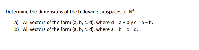 Determine the dimensions of the following subspaces of R*
a) All vectors of the form (a, b, c, d), where d = a + b y c = a - b.
b) All vectors of the form (a, b, c, d), where a = b = c = d.
