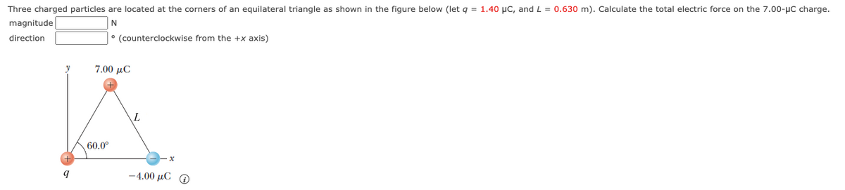 Three charged particles are located at the corners of an equilateral triangle as shown in the figure below (let q = 1.40 µC, and L = 0.630 m). Calculate the total electric force on the 7.00-uC charge.
magnitude
N
direction
° (counterclockwise from the +x axis)
7.00 µC
60.0°
-4.00 μCΟ
