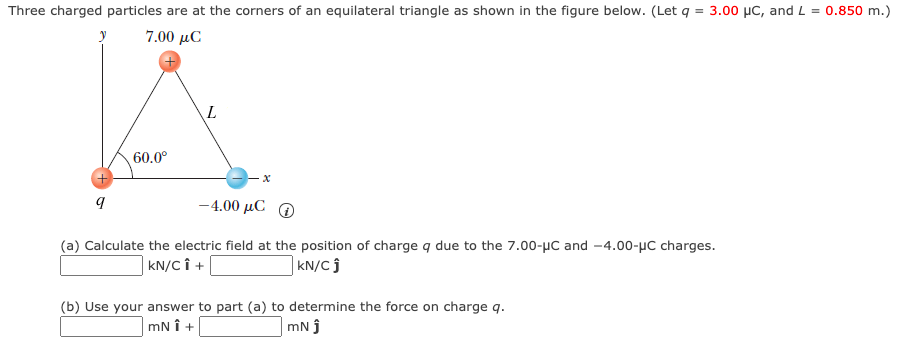 Three charged particles are at the corners of an equilateral triangle as shown in the figure below. (Let q = 3.00 µC, and L = 0.850 m.)
7.00 µC
60.0°
-4.00 μC Ο
(a) Calculate the electric field at the position of charge q due to the 7.00-µC and -4.00-µC charges.
| KN/C Î +
| kN/C ĵ
(b) Use your answer to part (a) to determine the force on charge q.
mN î +
mN j
