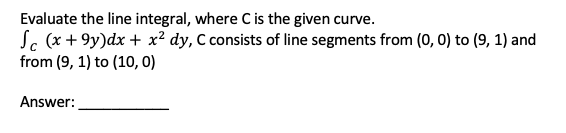 Evaluate the line integral, where C is the given curve.
Sc (x + 9y)dx + x² dy, C consists of line segments from (0, 0) to (9, 1) and
from (9, 1) to (10, 0)
Answer:
