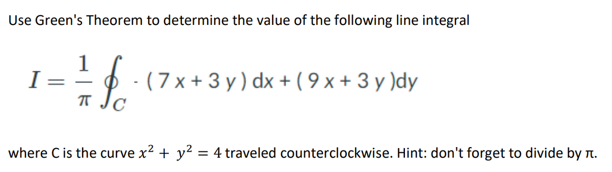 Use Green's Theorem to determine the value of the following line integral
1
I =
- (7 x + 3 y ) dx+ ( 9 x + 3 y )dy
-
where C is the curve x? + y2 = 4 traveled counterclockwise. Hint: don't forget to divide by .
