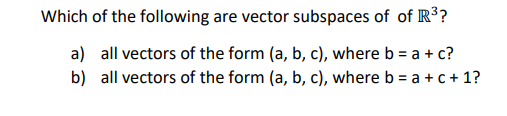 Which of the following are vector subspaces of of R ?
a) all vectors of the form (a, b, c), where b = a + c?
b) all vectors of the form (a, b, c), where b = a + c + 1?
